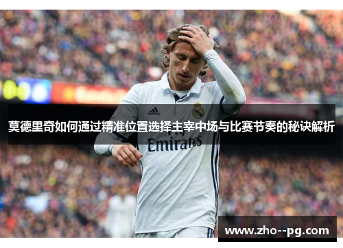 莫德里奇如何通过精准位置选择主宰中场与比赛节奏的秘诀解析
