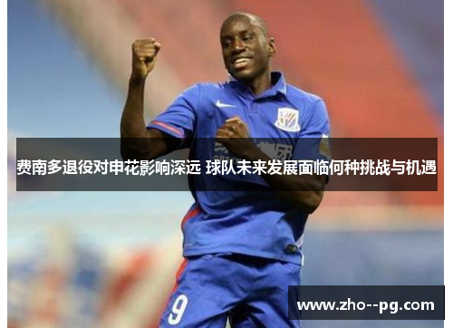 费南多退役对申花影响深远 球队未来发展面临何种挑战与机遇