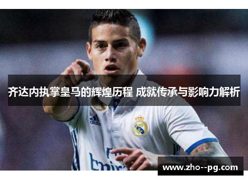 齐达内执掌皇马的辉煌历程 成就传承与影响力解析