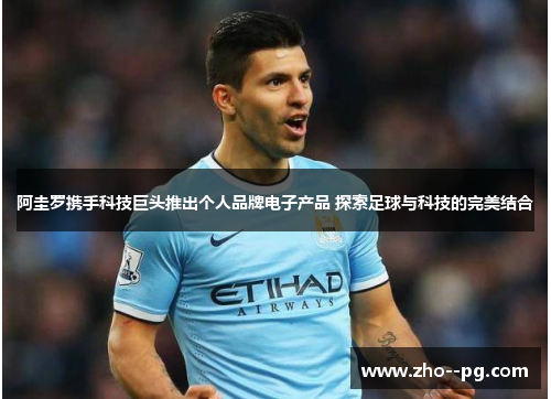 阿圭罗携手科技巨头推出个人品牌电子产品 探索足球与科技的完美结合