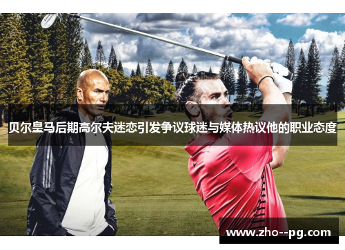 贝尔皇马后期高尔夫迷恋引发争议球迷与媒体热议他的职业态度