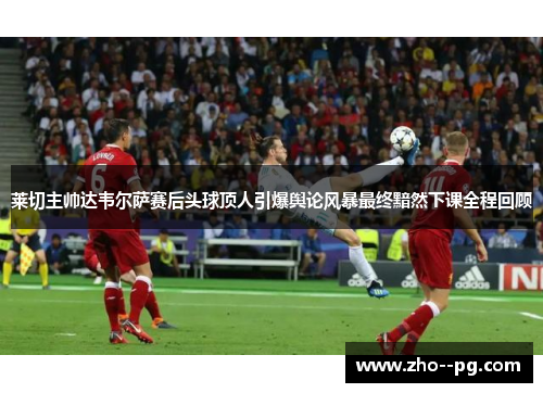 莱切主帅达韦尔萨赛后头球顶人引爆舆论风暴最终黯然下课全程回顾