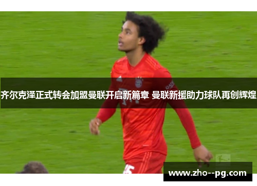 齐尔克泽正式转会加盟曼联开启新篇章 曼联新援助力球队再创辉煌