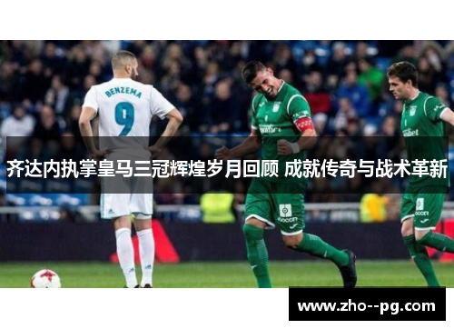 齐达内执掌皇马三冠辉煌岁月回顾 成就传奇与战术革新