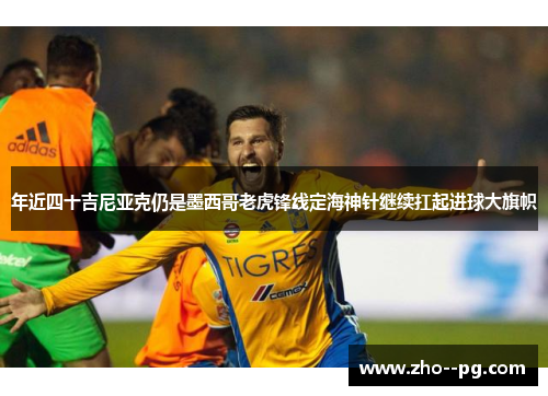 年近四十吉尼亚克仍是墨西哥老虎锋线定海神针继续扛起进球大旗帜