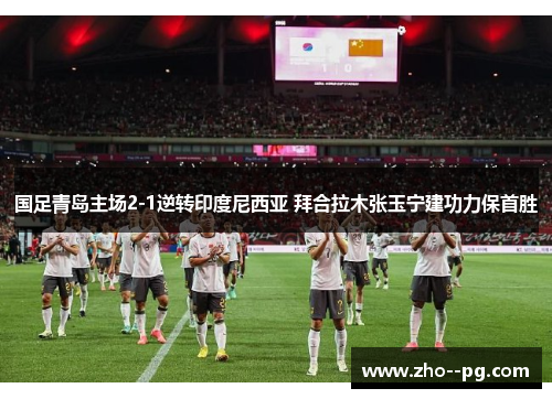 国足青岛主场2-1逆转印度尼西亚 拜合拉木张玉宁建功力保首胜 国足青岛主场2-1逆转印度尼西亚 拜合拉木张玉宁建功力保首胜