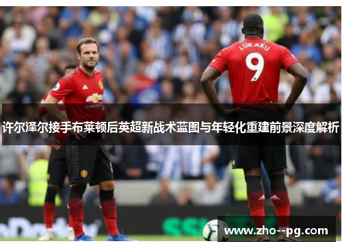 许尔泽尔接手布莱顿后英超新战术蓝图与年轻化重建前景深度解析 许尔泽尔接手布莱顿后英超新战术蓝图与年轻化重建前景深度解析