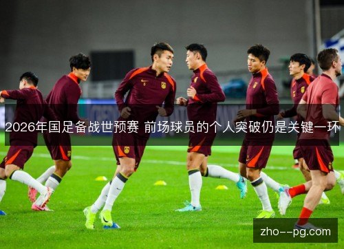 2026年国足备战世预赛 前场球员的个人突破仍是关键一环 2026年国足备战世预赛 前场球员的个人突破仍是关键一环